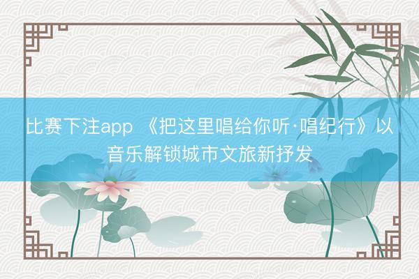 比赛下注app 《把这里唱给你听·唱纪行》以音乐解锁城市文旅新抒发