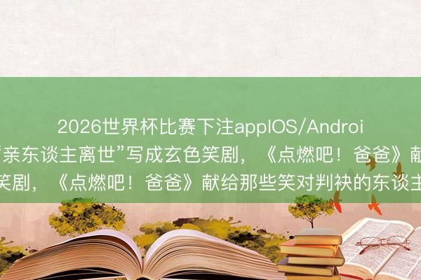 2026世界杯比赛下注appIOS/Android手机版下载 导演夫妇把“亲东谈主离世”写成玄色笑剧，《点燃吧！爸爸》献给那些笑对判袂的东谈主