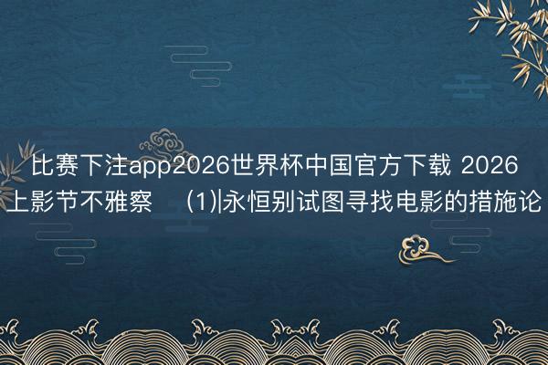 比赛下注app2026世界杯中国官方下载 2026上影节不雅察 ‌(1)|永恒别试图寻找电影的措施论