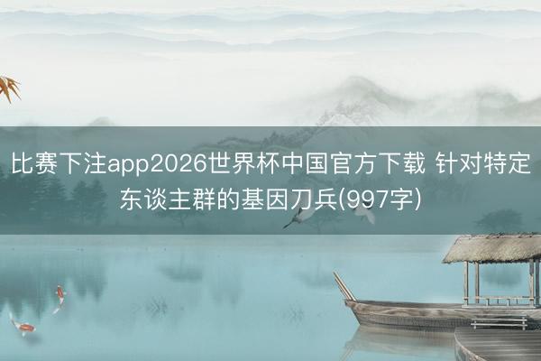比赛下注app2026世界杯中国官方下载 针对特定东谈主群的基因刀兵(997字)