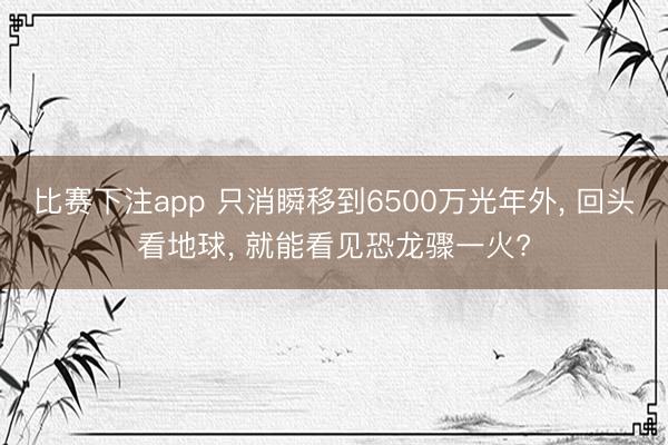比赛下注app 只消瞬移到6500万光年外， 回头看地球， 就能看见恐龙骤一火?