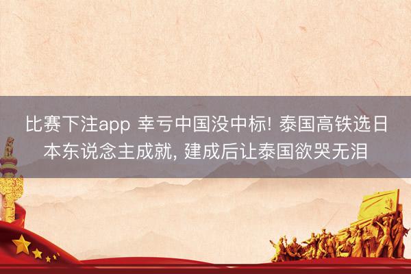 比赛下注app 幸亏中国没中标! 泰国高铁选日本东说念主成就, 建成后让泰国欲哭无泪