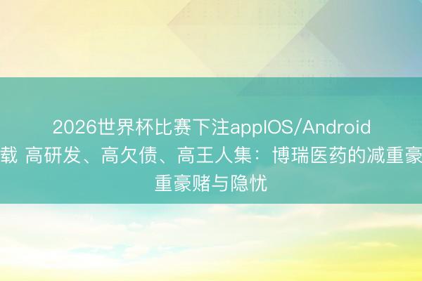 2026世界杯比赛下注appIOS/Android手机版下载 高研发、高欠债、高王人集：博瑞医药的减重豪赌与隐忧