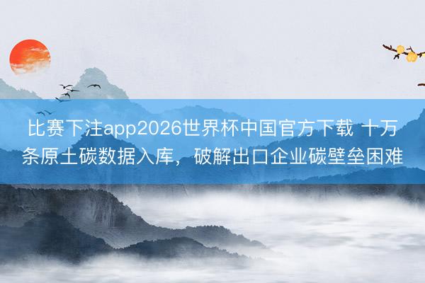 比赛下注app2026世界杯中国官方下载 十万条原土碳数据入库，破解出口企业碳壁垒困难
