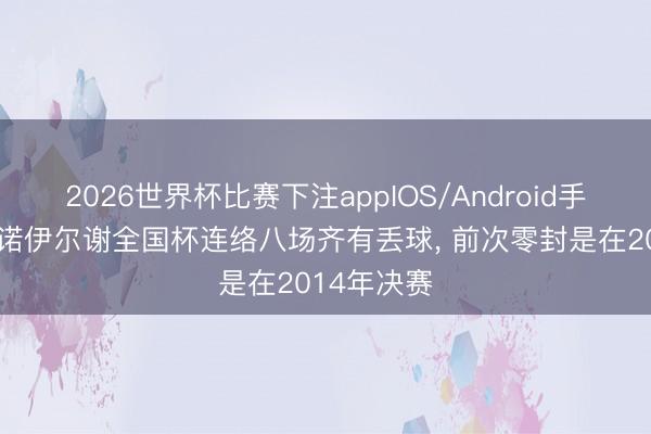 2026世界杯比赛下注appIOS/Android手机版下载 诺伊尔谢全国杯连络八场齐有丢球, 前次零封是在2014年决赛