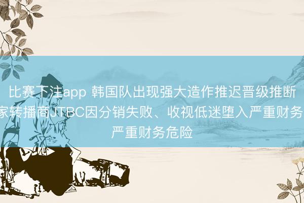 比赛下注app 韩国队出现强大造作推迟晋级推断， 独家转播商JTBC因分销失败、收视低迷堕入严重财务危险