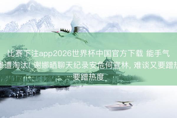 比赛下注app2026世界杯中国官方下载 能手气却惨遭淘汰! 谢娜晒聊天纪录安危何宣林， 难谈又要蹭热度